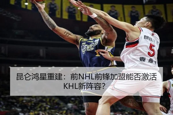 昆仑鸿星重建：前NHL前锋加盟能否激活KHL新阵容？
